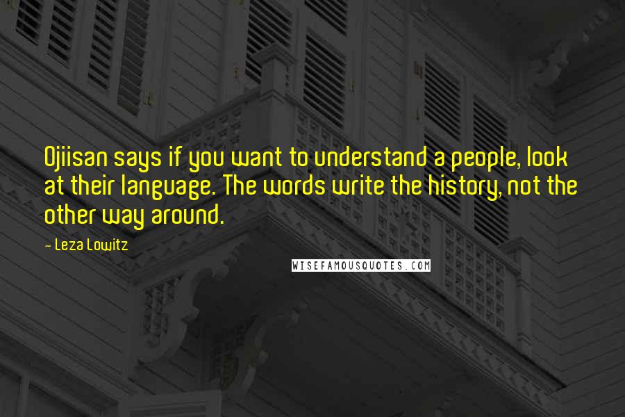 Leza Lowitz Quotes: Ojiisan says if you want to understand a people, look at their language. The words write the history, not the other way around.