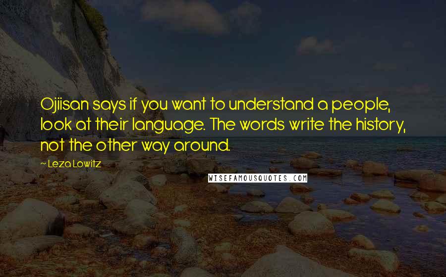 Leza Lowitz Quotes: Ojiisan says if you want to understand a people, look at their language. The words write the history, not the other way around.