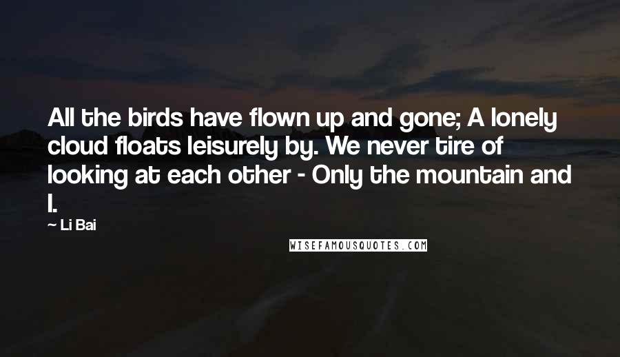 Li Bai Quotes: All the birds have flown up and gone; A lonely cloud floats leisurely by. We never tire of looking at each other - Only the mountain and I.