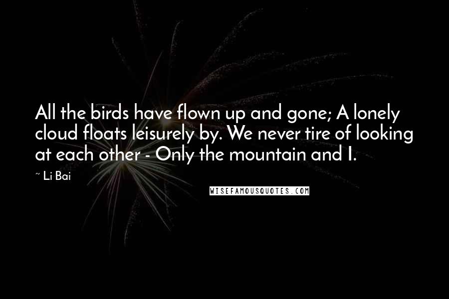 Li Bai Quotes: All the birds have flown up and gone; A lonely cloud floats leisurely by. We never tire of looking at each other - Only the mountain and I.