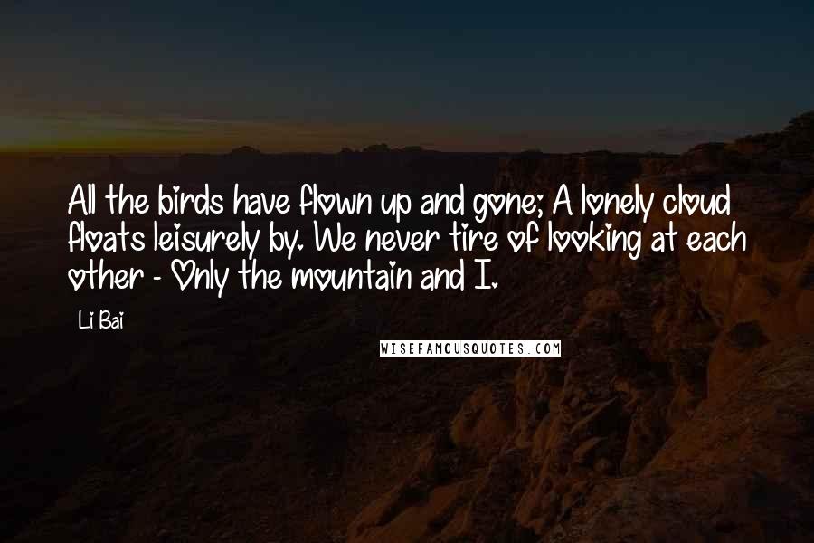 Li Bai Quotes: All the birds have flown up and gone; A lonely cloud floats leisurely by. We never tire of looking at each other - Only the mountain and I.