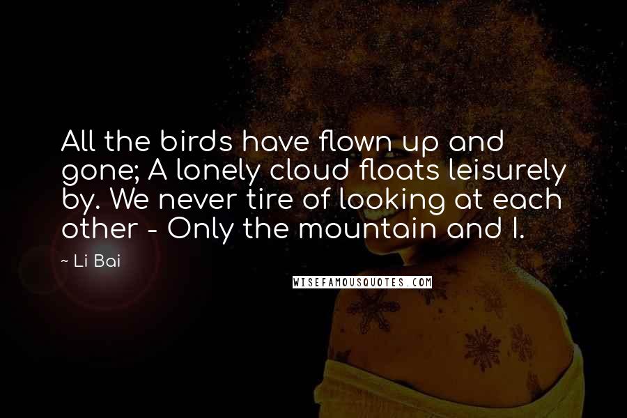 Li Bai Quotes: All the birds have flown up and gone; A lonely cloud floats leisurely by. We never tire of looking at each other - Only the mountain and I.