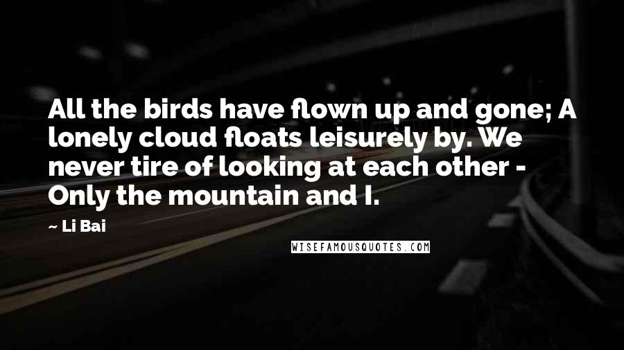 Li Bai Quotes: All the birds have flown up and gone; A lonely cloud floats leisurely by. We never tire of looking at each other - Only the mountain and I.