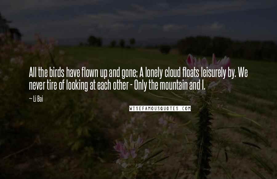 Li Bai Quotes: All the birds have flown up and gone; A lonely cloud floats leisurely by. We never tire of looking at each other - Only the mountain and I.