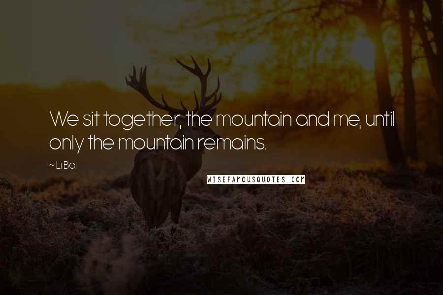 Li Bai Quotes: We sit together, the mountain and me, until only the mountain remains.