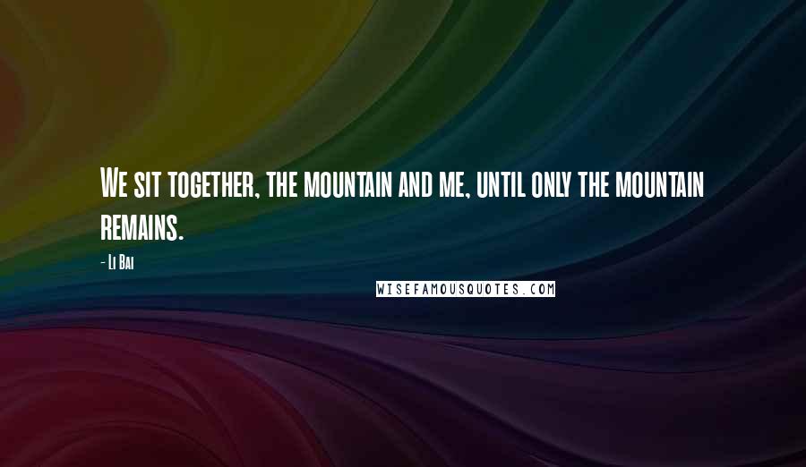 Li Bai Quotes: We sit together, the mountain and me, until only the mountain remains.