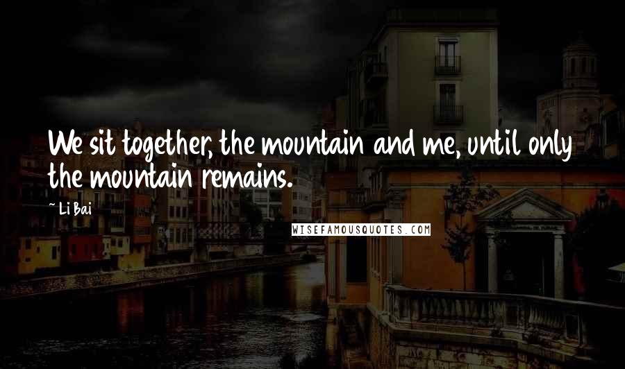 Li Bai Quotes: We sit together, the mountain and me, until only the mountain remains.