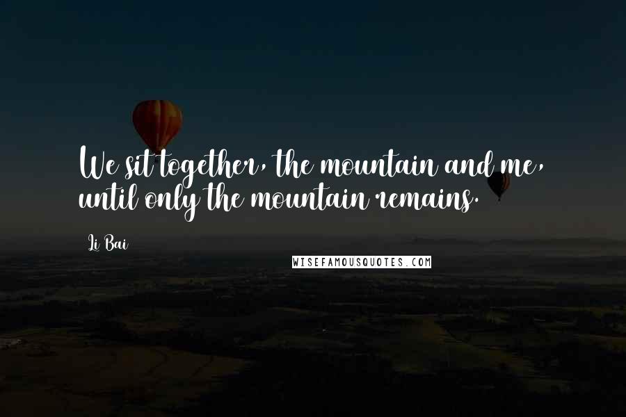 Li Bai Quotes: We sit together, the mountain and me, until only the mountain remains.