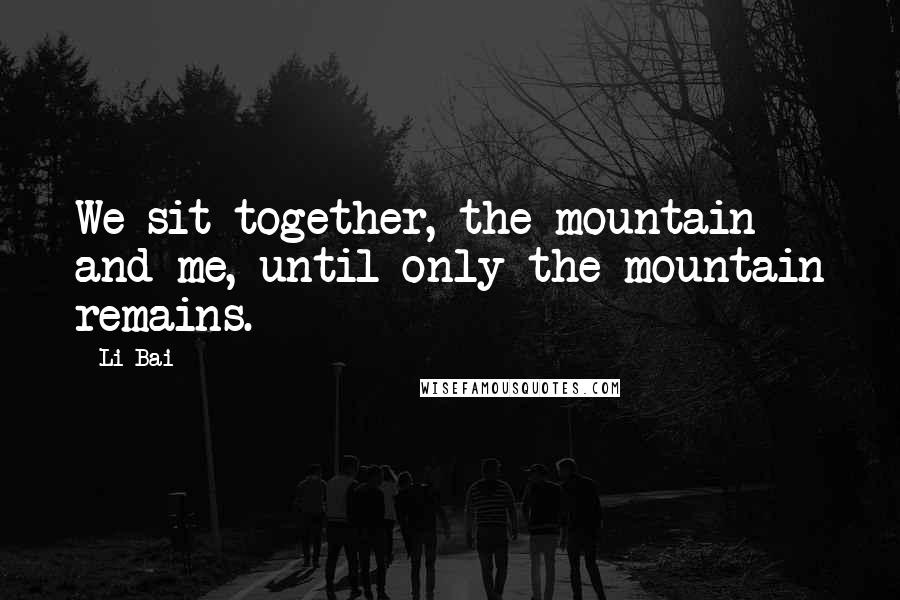 Li Bai Quotes: We sit together, the mountain and me, until only the mountain remains.