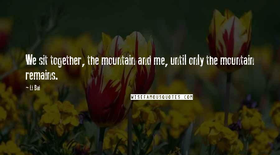 Li Bai Quotes: We sit together, the mountain and me, until only the mountain remains.
