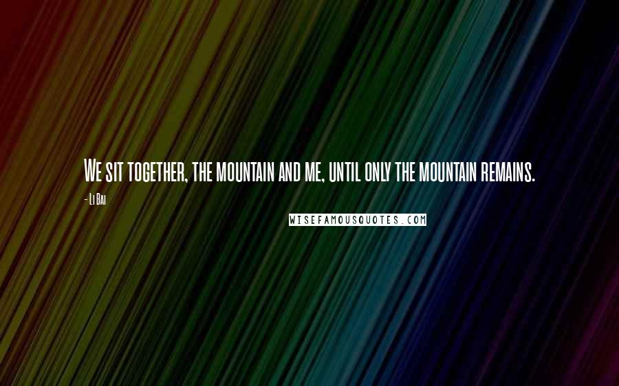 Li Bai Quotes: We sit together, the mountain and me, until only the mountain remains.