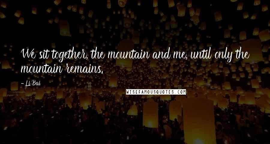 Li Bai Quotes: We sit together, the mountain and me, until only the mountain remains.