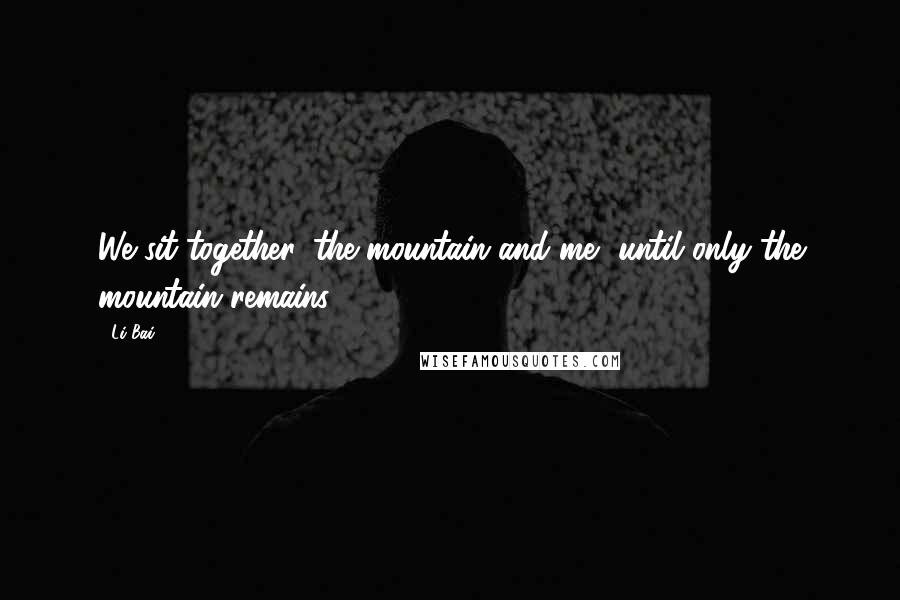 Li Bai Quotes: We sit together, the mountain and me, until only the mountain remains.