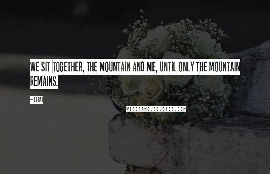Li Bai Quotes: We sit together, the mountain and me, until only the mountain remains.