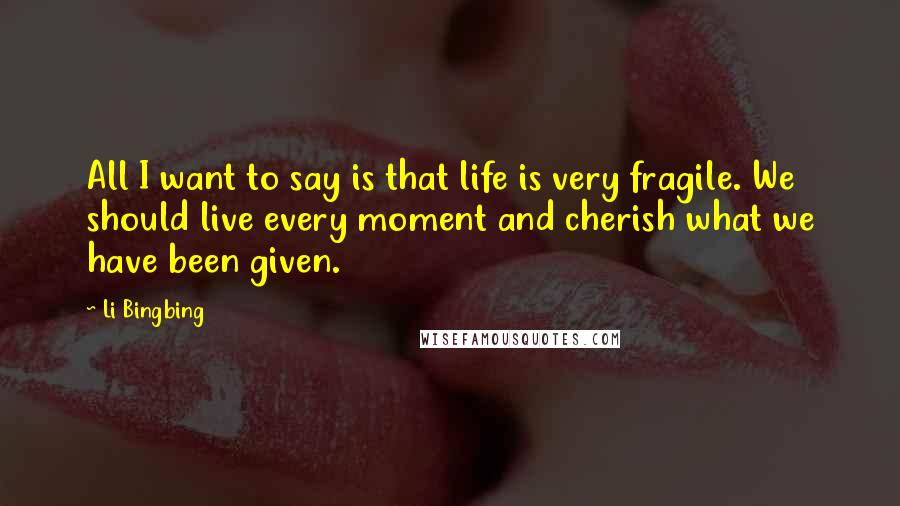 Li Bingbing Quotes: All I want to say is that life is very fragile. We should live every moment and cherish what we have been given.