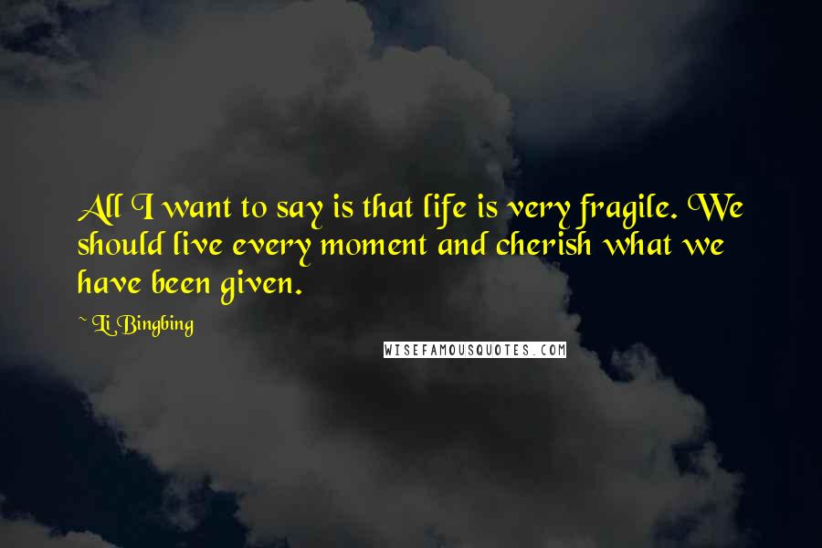 Li Bingbing Quotes: All I want to say is that life is very fragile. We should live every moment and cherish what we have been given.