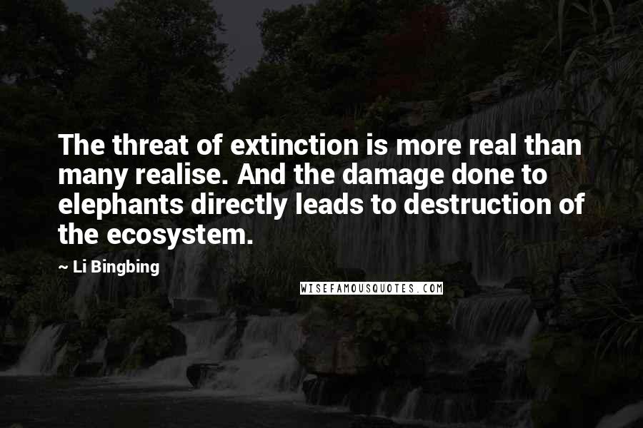 Li Bingbing Quotes: The threat of extinction is more real than many realise. And the damage done to elephants directly leads to destruction of the ecosystem.