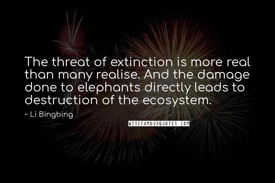 Li Bingbing Quotes: The threat of extinction is more real than many realise. And the damage done to elephants directly leads to destruction of the ecosystem.