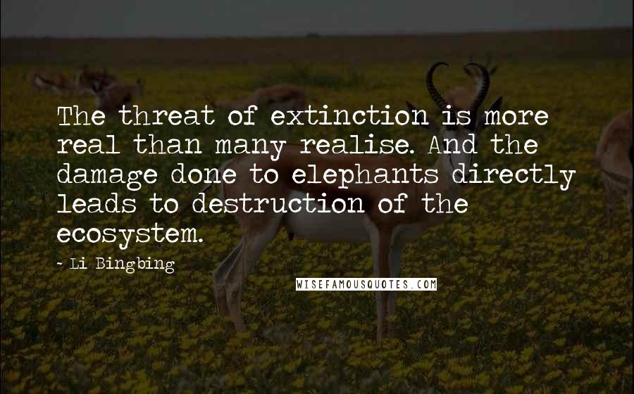 Li Bingbing Quotes: The threat of extinction is more real than many realise. And the damage done to elephants directly leads to destruction of the ecosystem.