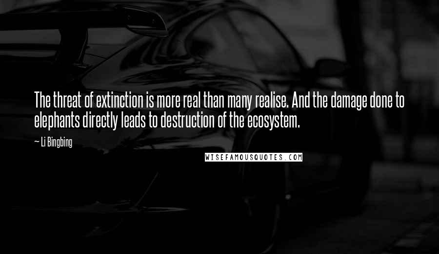 Li Bingbing Quotes: The threat of extinction is more real than many realise. And the damage done to elephants directly leads to destruction of the ecosystem.