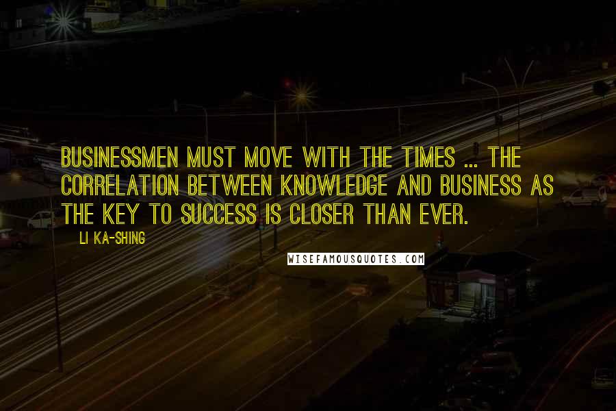 Li Ka-shing Quotes: Businessmen must move with the times ... the correlation between knowledge and business as the key to success is closer than ever.