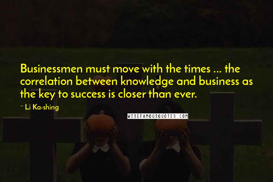 Li Ka-shing Quotes: Businessmen must move with the times ... the correlation between knowledge and business as the key to success is closer than ever.