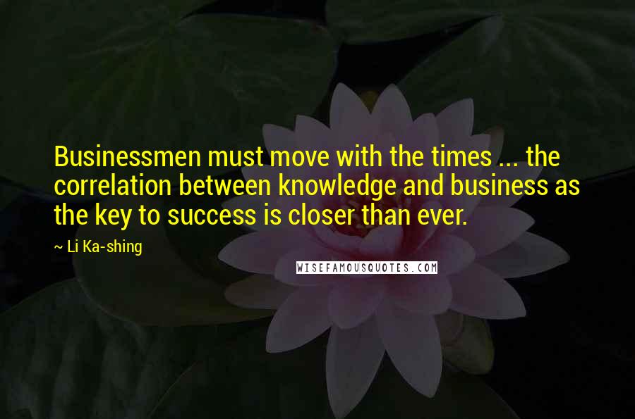 Li Ka-shing Quotes: Businessmen must move with the times ... the correlation between knowledge and business as the key to success is closer than ever.