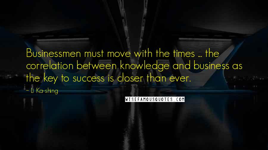 Li Ka-shing Quotes: Businessmen must move with the times ... the correlation between knowledge and business as the key to success is closer than ever.