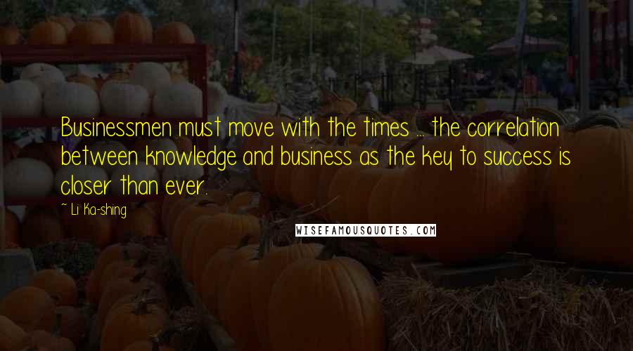 Li Ka-shing Quotes: Businessmen must move with the times ... the correlation between knowledge and business as the key to success is closer than ever.