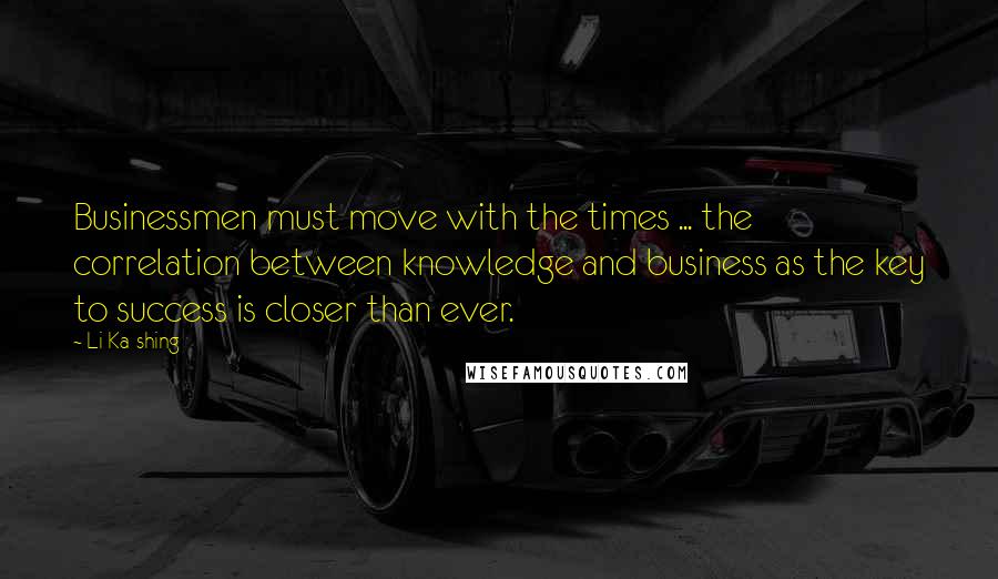 Li Ka-shing Quotes: Businessmen must move with the times ... the correlation between knowledge and business as the key to success is closer than ever.