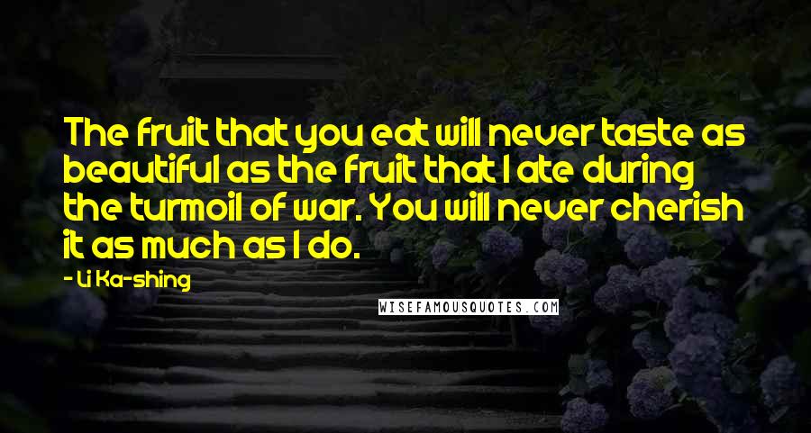 Li Ka-shing Quotes: The fruit that you eat will never taste as beautiful as the fruit that I ate during the turmoil of war. You will never cherish it as much as I do.