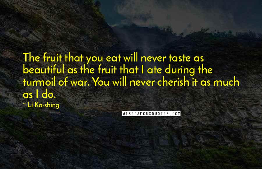 Li Ka-shing Quotes: The fruit that you eat will never taste as beautiful as the fruit that I ate during the turmoil of war. You will never cherish it as much as I do.