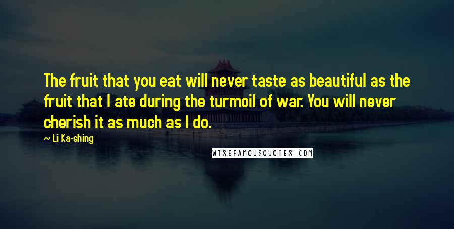 Li Ka-shing Quotes: The fruit that you eat will never taste as beautiful as the fruit that I ate during the turmoil of war. You will never cherish it as much as I do.