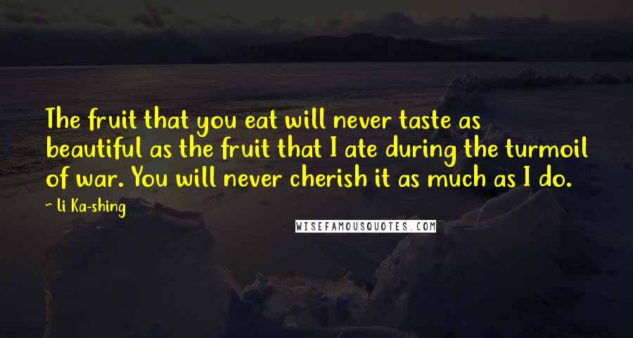 Li Ka-shing Quotes: The fruit that you eat will never taste as beautiful as the fruit that I ate during the turmoil of war. You will never cherish it as much as I do.