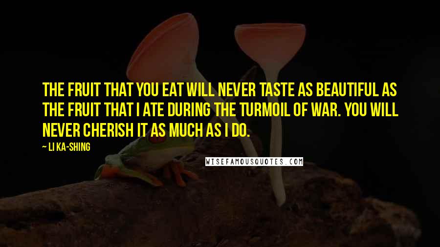 Li Ka-shing Quotes: The fruit that you eat will never taste as beautiful as the fruit that I ate during the turmoil of war. You will never cherish it as much as I do.