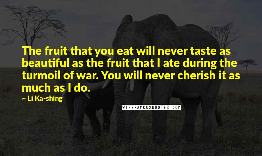 Li Ka-shing Quotes: The fruit that you eat will never taste as beautiful as the fruit that I ate during the turmoil of war. You will never cherish it as much as I do.