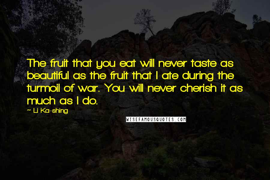 Li Ka-shing Quotes: The fruit that you eat will never taste as beautiful as the fruit that I ate during the turmoil of war. You will never cherish it as much as I do.