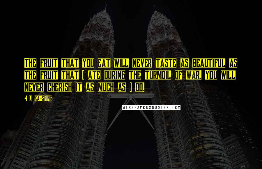 Li Ka-shing Quotes: The fruit that you eat will never taste as beautiful as the fruit that I ate during the turmoil of war. You will never cherish it as much as I do.