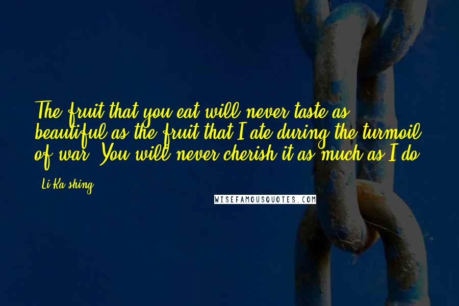 Li Ka-shing Quotes: The fruit that you eat will never taste as beautiful as the fruit that I ate during the turmoil of war. You will never cherish it as much as I do.