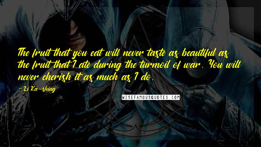 Li Ka-shing Quotes: The fruit that you eat will never taste as beautiful as the fruit that I ate during the turmoil of war. You will never cherish it as much as I do.