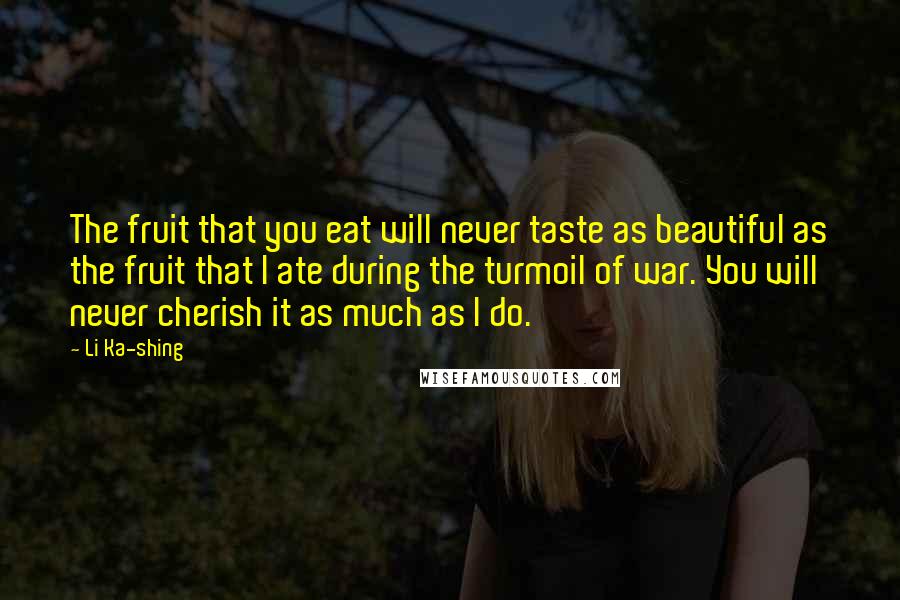 Li Ka-shing Quotes: The fruit that you eat will never taste as beautiful as the fruit that I ate during the turmoil of war. You will never cherish it as much as I do.