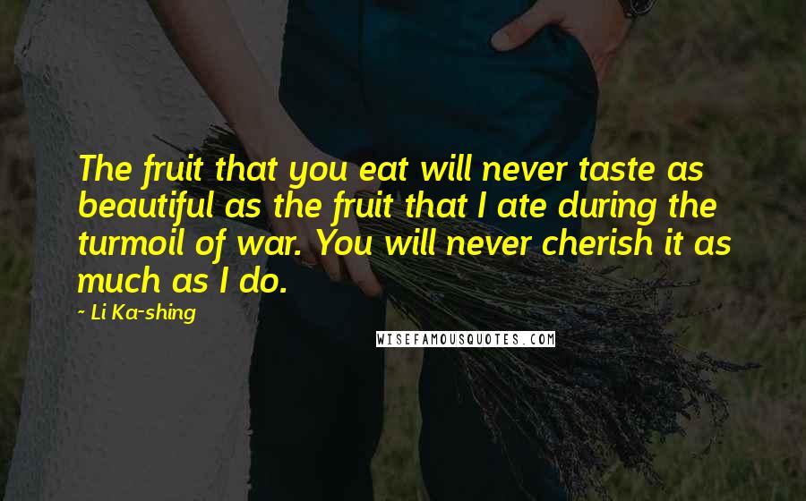 Li Ka-shing Quotes: The fruit that you eat will never taste as beautiful as the fruit that I ate during the turmoil of war. You will never cherish it as much as I do.