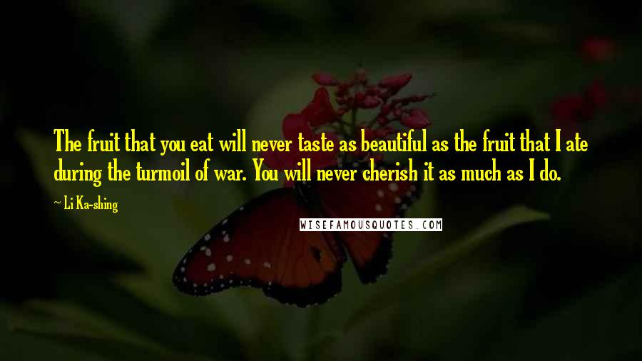 Li Ka-shing Quotes: The fruit that you eat will never taste as beautiful as the fruit that I ate during the turmoil of war. You will never cherish it as much as I do.