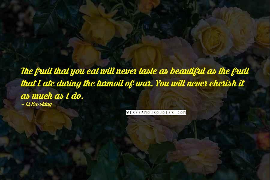 Li Ka-shing Quotes: The fruit that you eat will never taste as beautiful as the fruit that I ate during the turmoil of war. You will never cherish it as much as I do.