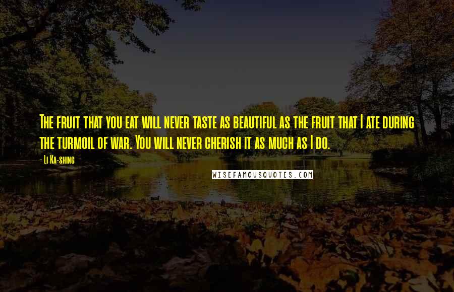 Li Ka-shing Quotes: The fruit that you eat will never taste as beautiful as the fruit that I ate during the turmoil of war. You will never cherish it as much as I do.