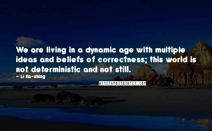 Li Ka-shing Quotes: We are living in a dynamic age with multiple ideas and beliefs of correctness; this world is not deterministic and not still.