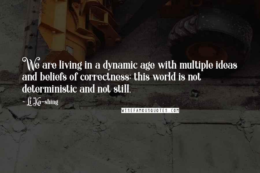 Li Ka-shing Quotes: We are living in a dynamic age with multiple ideas and beliefs of correctness; this world is not deterministic and not still.