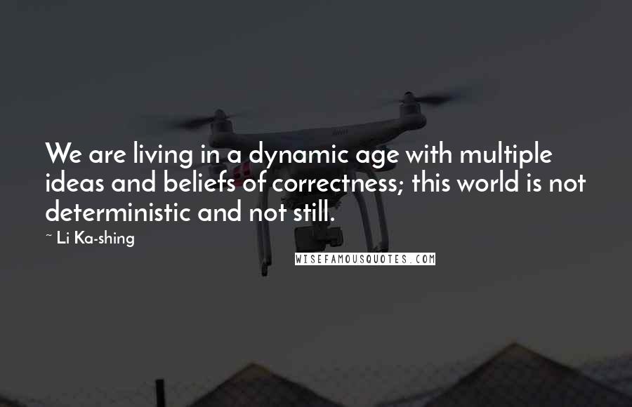 Li Ka-shing Quotes: We are living in a dynamic age with multiple ideas and beliefs of correctness; this world is not deterministic and not still.