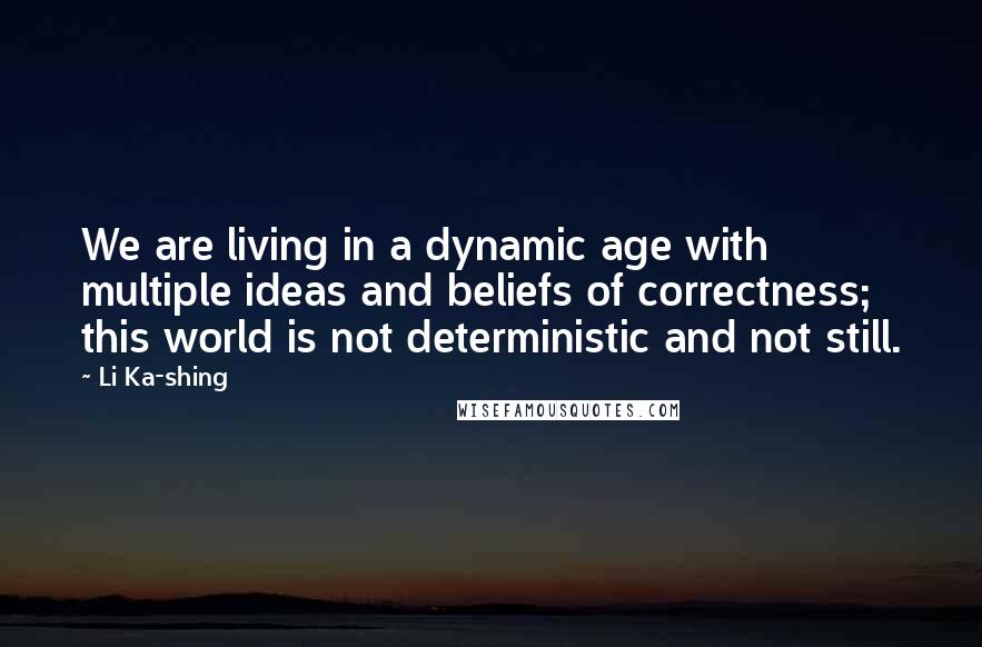 Li Ka-shing Quotes: We are living in a dynamic age with multiple ideas and beliefs of correctness; this world is not deterministic and not still.