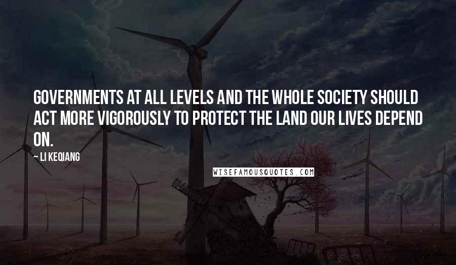 Li Keqiang Quotes: Governments at all levels and the whole society should act more vigorously to protect the land our lives depend on.